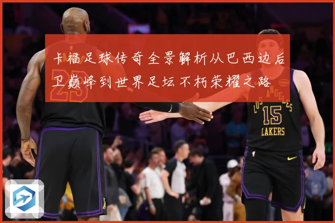 卡福足球传奇全景解析从巴西边后卫巅峰到世界足坛不朽荣耀之路