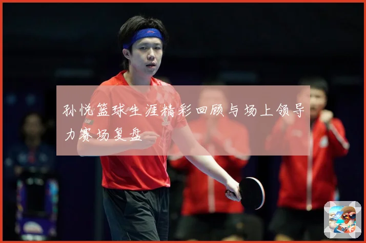孙悦篮球生涯精彩回顾与场上领导力赛场复盘
