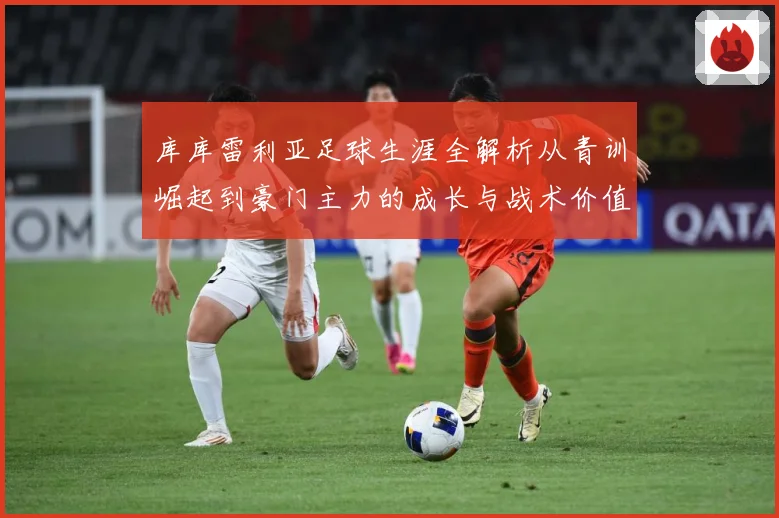 库库雷利亚足球生涯全解析从青训崛起到豪门主力的成长与战术价值