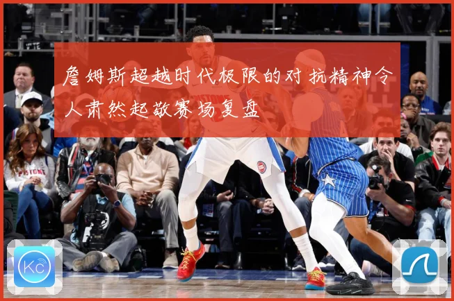 詹姆斯超越时代极限的对抗精神令人肃然起敬赛场复盘