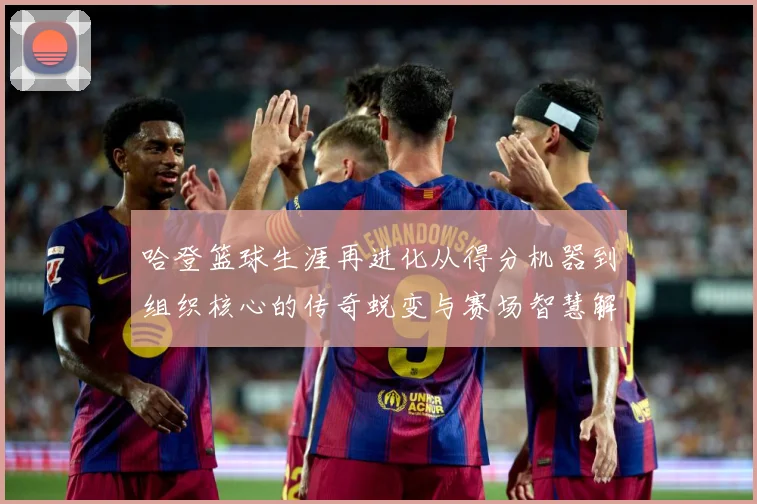 哈登篮球生涯再进化从得分机器到组织核心的传奇蜕变与赛场智慧解析