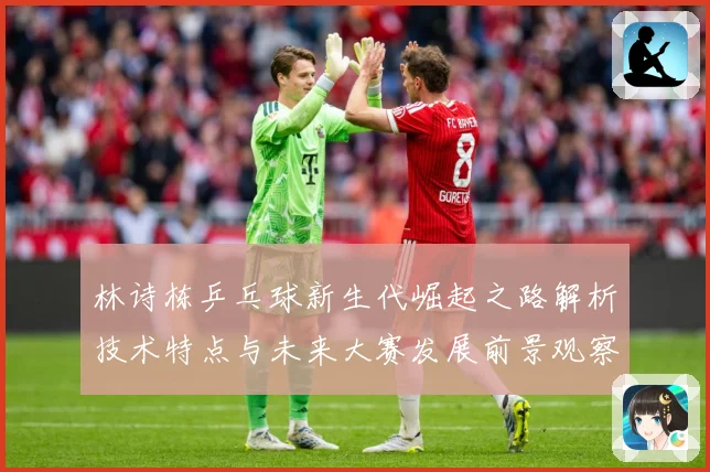 林诗栋乒乓球新生代崛起之路解析技术特点与未来大赛发展前景观察