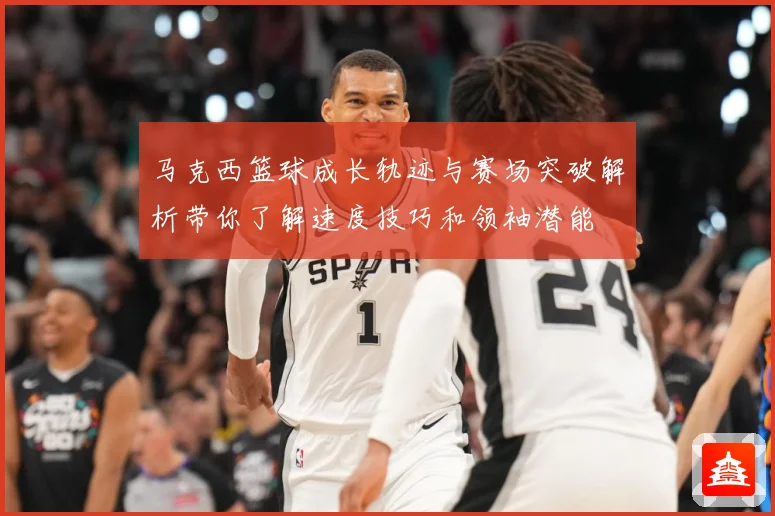 马克西篮球成长轨迹与赛场突破解析带你了解速度技巧和领袖潜能