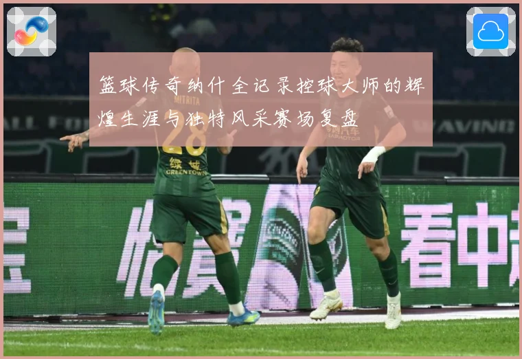 篮球传奇纳什全记录控球大师的辉煌生涯与独特风采赛场复盘