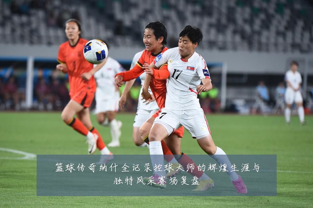 篮球传奇纳什全记录控球大师的辉煌生涯与独特风采赛场复盘