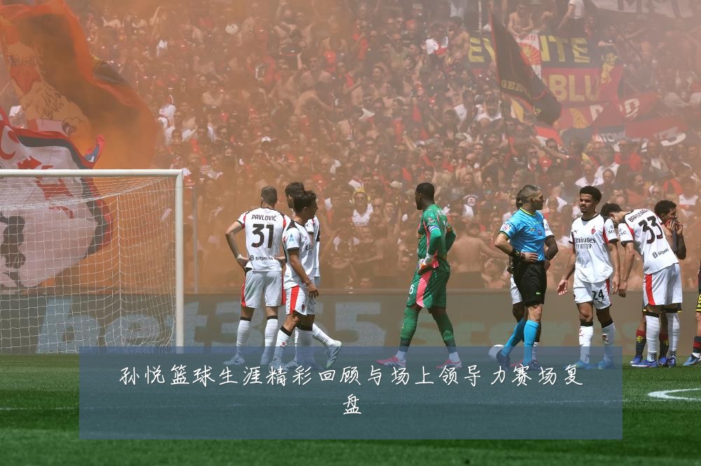 孙悦篮球生涯精彩回顾与场上领导力赛场复盘