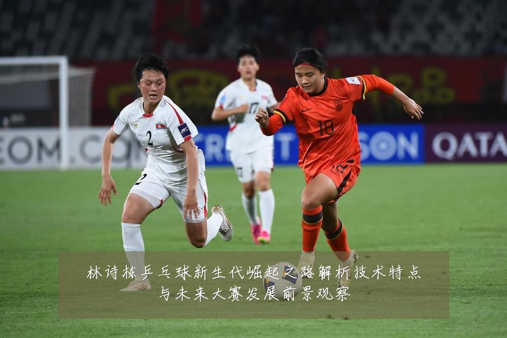 林诗栋乒乓球新生代崛起之路解析技术特点与未来大赛发展前景观察